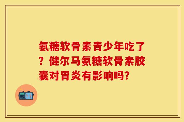 氨糖软骨素青少年吃了？健尔马氨糖软骨素胶囊对胃炎有影响吗？-第1张图片-关节保镖