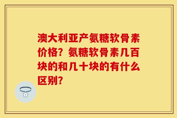 澳大利亚产氨糖软骨素价格？氨糖软骨素几百块的和几十块的有什么区别？-第1张图片-关节保镖