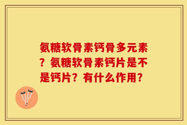 氨糖软骨素钙骨多元素？氨糖软骨素钙片是不是钙片？有什么作用？-第1张图片-关节保镖