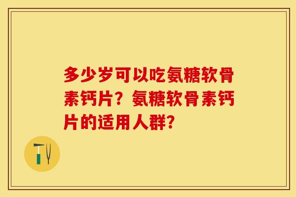 多少岁可以吃氨糖软骨素钙片？氨糖软骨素钙片的适用人群？-第1张图片-关节保镖