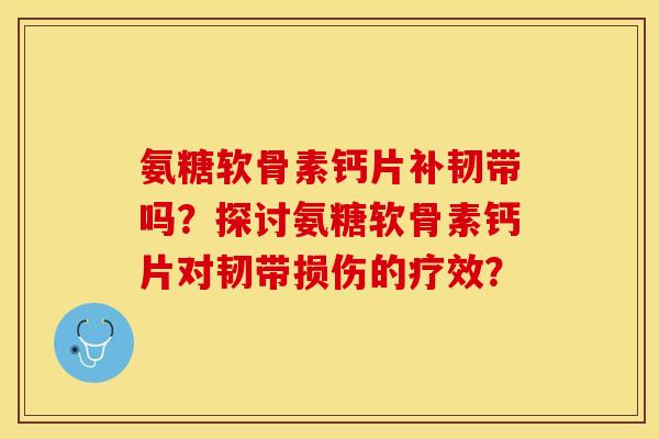 氨糖软骨素钙片补韧带吗？探讨氨糖软骨素钙片对韧带损伤的疗效？-第1张图片-关节保镖