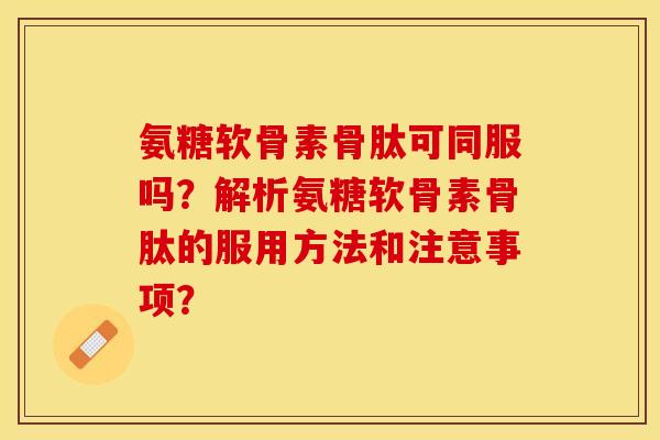 氨糖软骨素骨肽可同服吗？解析氨糖软骨素骨肽的服用方法和注意事项？-第1张图片-关节保镖
