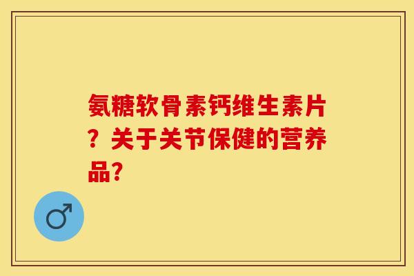 氨糖软骨素钙维生素片？关于关节保健的营养品？-第1张图片-关节保镖