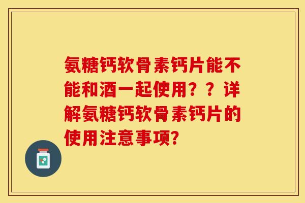 氨糖钙软骨素钙片能不能和酒一起使用？？详解氨糖钙软骨素钙片的使用注意事项？-第1张图片-关节保镖