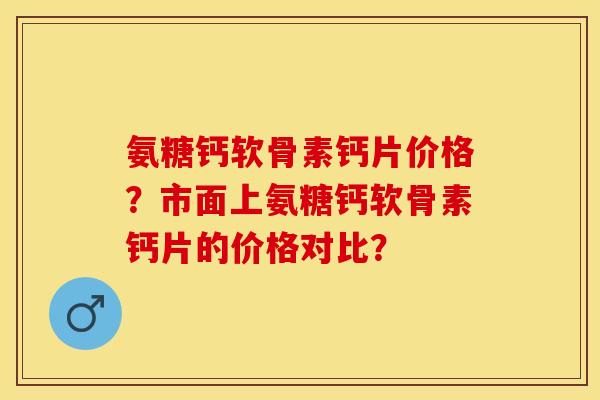 氨糖钙软骨素钙片价格？市面上氨糖钙软骨素钙片的价格对比？-第1张图片-关节保镖