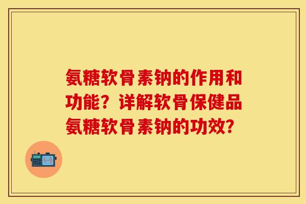 氨糖软骨素钠的作用和功能？详解软骨保健品氨糖软骨素钠的功效？-第1张图片-关节保镖