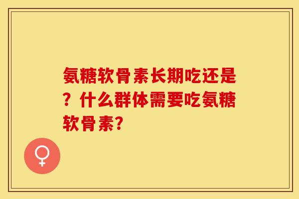 氨糖软骨素长期吃还是？什么群体需要吃氨糖软骨素？-第1张图片-关节保镖