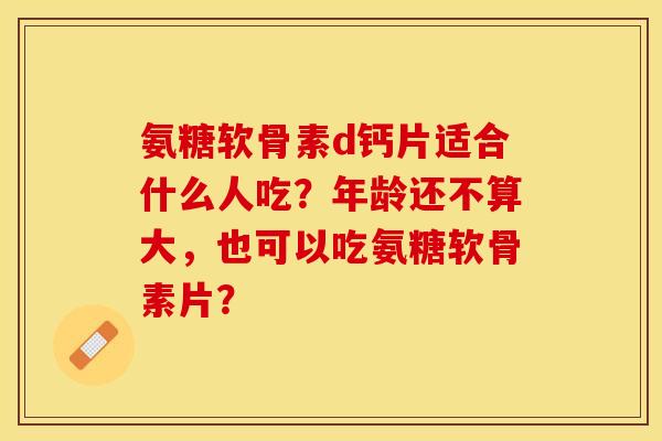 氨糖软骨素d钙片适合什么人吃？年龄还不算大，也可以吃氨糖软骨素片？-第1张图片-关节保镖