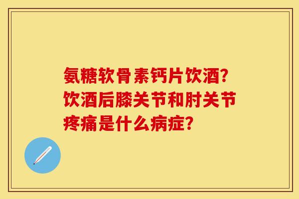 氨糖软骨素钙片饮酒？饮酒后膝关节和肘关节疼痛是什么病症？
