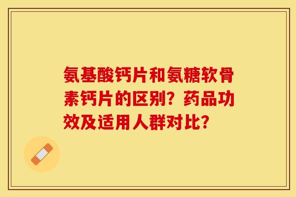 氨基酸钙片和氨糖软骨素钙片的区别？药品功效及适用人群对比？-第1张图片-关节保镖