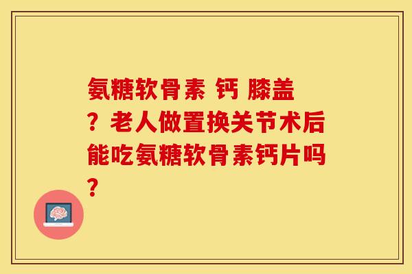 氨糖软骨素 钙 膝盖？老人做置换关节术后能吃氨糖软骨素钙片吗？-第1张图片-关节保镖