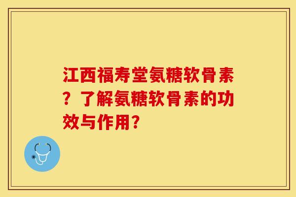 江西福寿堂氨糖软骨素？了解氨糖软骨素的功效与作用？-第1张图片-关节保镖