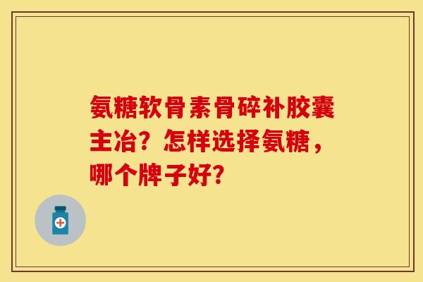 氨糖软骨素骨碎补胶囊主冶？怎样选择氨糖	，哪个牌子好？-第1张图片-关节保镖