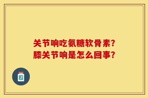 关节响吃氨糖软骨素？膝关节响是怎么回事？-第1张图片-关节保镖