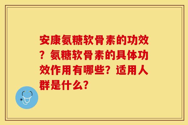 安康氨糖软骨素的功效？氨糖软骨素的具体功效作用有哪些？适用人群是什么？-第1张图片-关节保镖