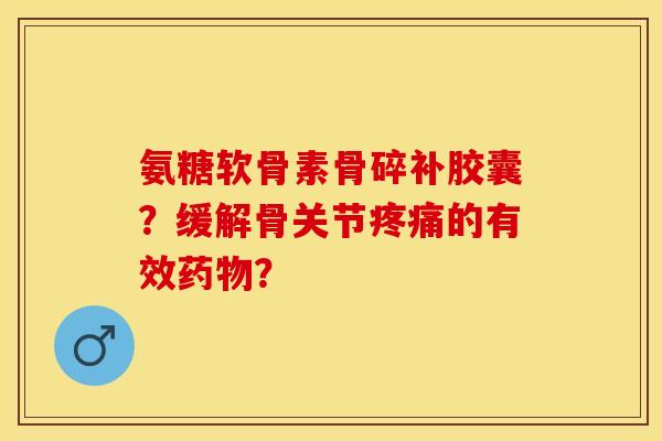 氨糖软骨素骨碎补胶囊？缓解骨关节疼痛的有效药物？-第1张图片-关节保镖