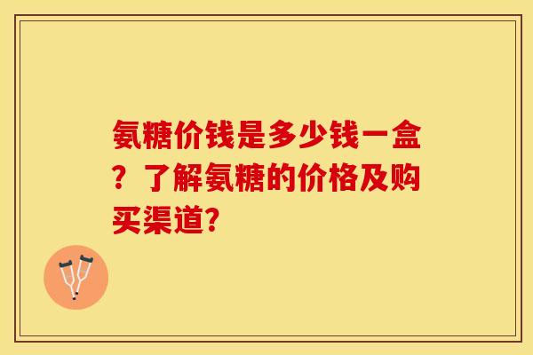 氨糖价钱是多少钱一盒？了解氨糖的价格及购买渠道？-第1张图片-关节保镖