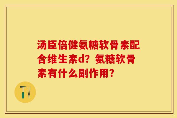 汤臣倍健氨糖软骨素配合维生素d？氨糖软骨素有什么副作用？-第1张图片-关节保镖