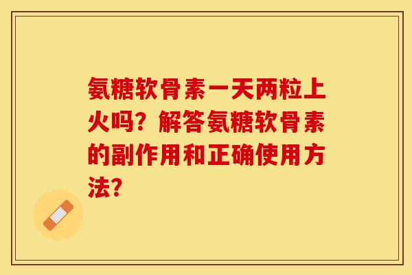 氨糖软骨素一天两粒上火吗？解答氨糖软骨素的副作用和正确使用方法？-第1张图片-关节保镖