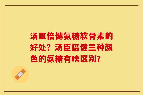 汤臣倍健氨糖软骨素的好处？汤臣倍健三种颜色的氨糖有啥区别？-第1张图片-关节保镖