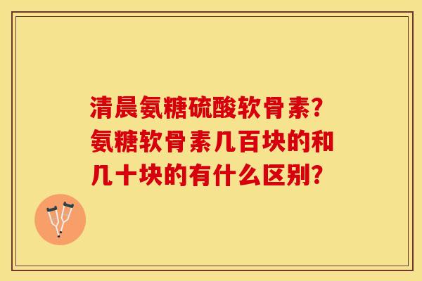 清晨氨糖硫酸软骨素？氨糖软骨素几百块的和几十块的有什么区别？-第1张图片-关节保镖