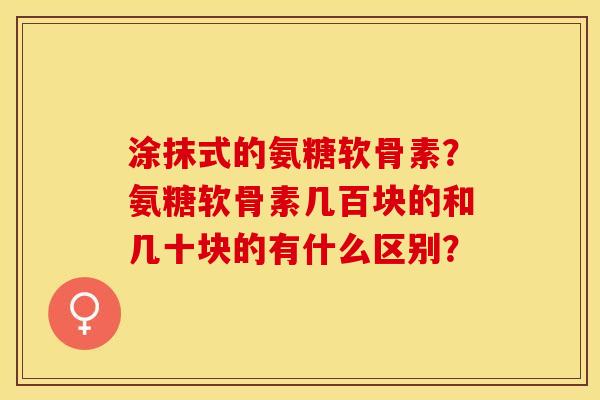 涂抹式的氨糖软骨素？氨糖软骨素几百块的和几十块的有什么区别？-第1张图片-关节保镖
