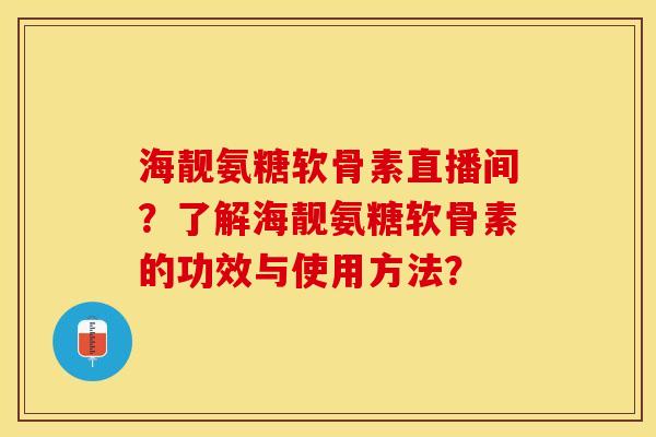 海靓氨糖软骨素直播间？了解海靓氨糖软骨素的功效与使用方法？-第1张图片-关节保镖