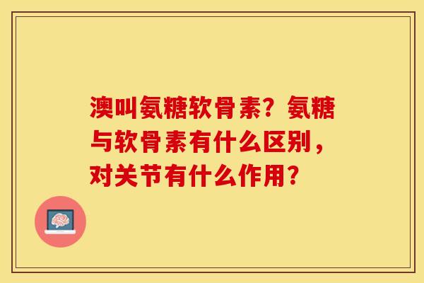 澳叫氨糖软骨素？氨糖与软骨素有什么区别	，对关节有什么作用？-第1张图片-关节保镖