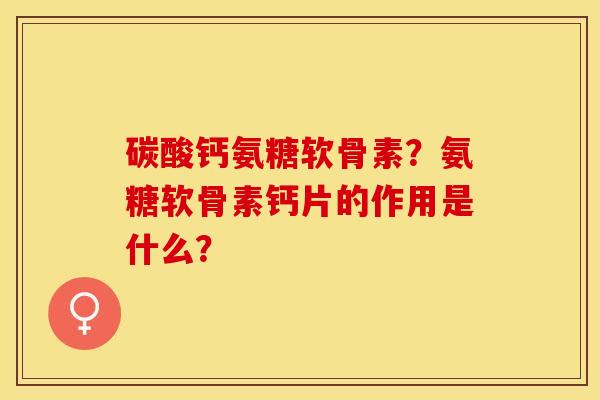 碳酸钙氨糖软骨素？氨糖软骨素钙片的作用是什么？-第1张图片-关节保镖