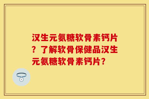 汉生元氨糖软骨素钙片？了解软骨保健品汉生元氨糖软骨素钙片？-第1张图片-关节保镖