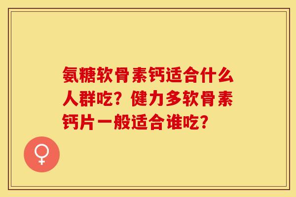 氨糖软骨素钙适合什么人群吃？健力多软骨素钙片一般适合谁吃？-第1张图片-关节保镖