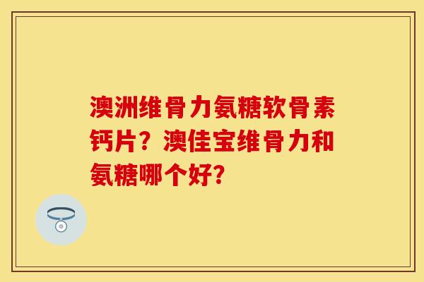 澳洲维骨力氨糖软骨素钙片？澳佳宝维骨力和氨糖哪个好？-第1张图片-关节保镖