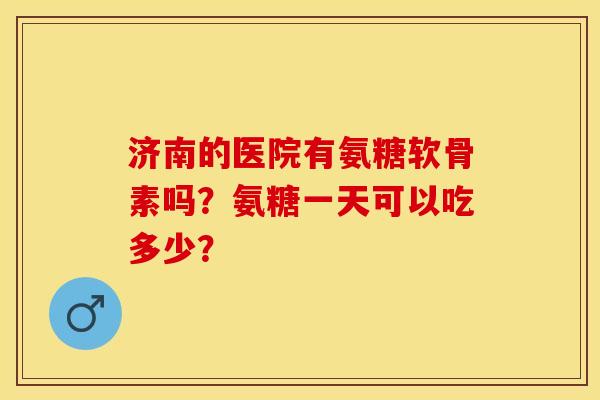 济南的医院有氨糖软骨素吗？氨糖一天可以吃多少？-第1张图片-关节保镖