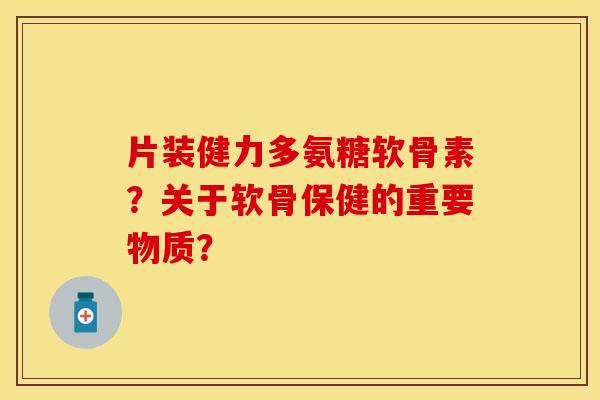 片装健力多氨糖软骨素？关于软骨保健的重要物质？