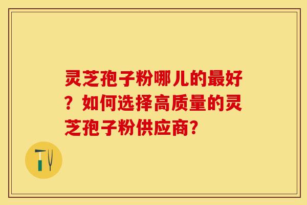 灵芝孢子粉哪儿的最好？如何选择高质量的灵芝孢子粉供应商？