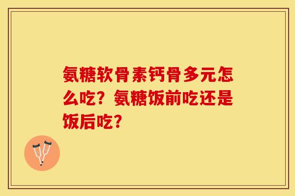 氨糖软骨素钙骨多元怎么吃？氨糖饭前吃还是饭后吃？-第1张图片-关节保镖