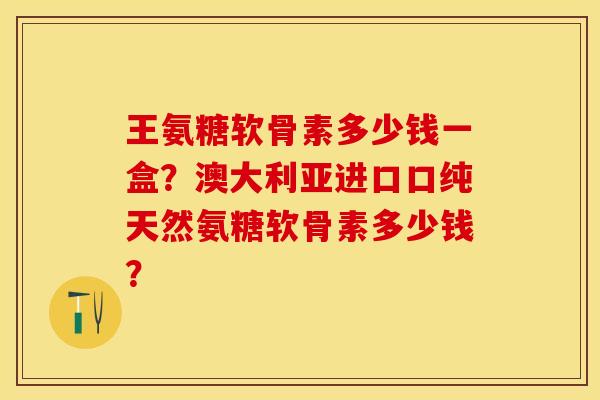 王氨糖软骨素多少钱一盒？澳大利亚进口口纯天然氨糖软骨素多少钱？-第1张图片-关节保镖