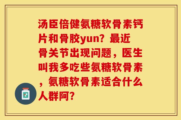 汤臣倍健氨糖软骨素钙片和骨胶yun？最近骨关节出现问题，医生叫我多吃些氨糖软骨素	，氨糖软骨素适合什么人群阿？-第1张图片-关节保镖