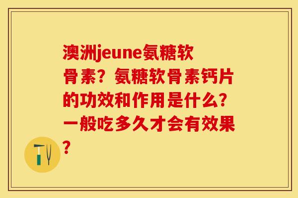 澳洲jeune氨糖软骨素？氨糖软骨素钙片的功效和作用是什么？一般吃多久才会有效果？-第1张图片-关节保镖