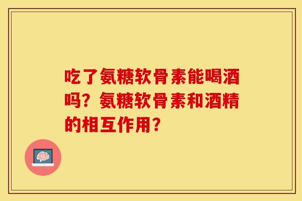 吃了氨糖软骨素能喝酒吗？氨糖软骨素和酒精的相互作用？-第1张图片-关节保镖