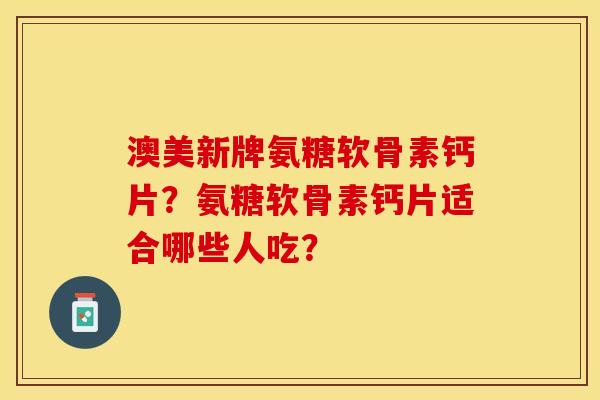 澳美新牌氨糖软骨素钙片？氨糖软骨素钙片适合哪些人吃？-第1张图片-关节保镖