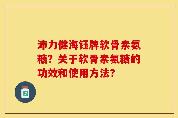 沛力健海钰牌软骨素氨糖？关于软骨素氨糖的功效和使用方法？-第1张图片-关节保镖