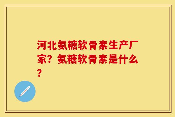 河北氨糖软骨素生产厂家？氨糖软骨素是什么？-第1张图片-关节保镖