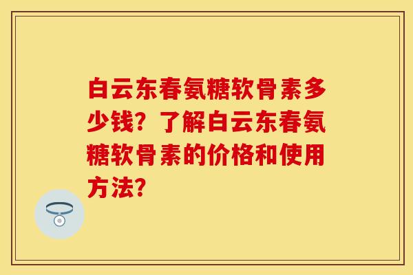 白云东春氨糖软骨素多少钱？了解白云东春氨糖软骨素的价格和使用方法？-第1张图片-关节保镖