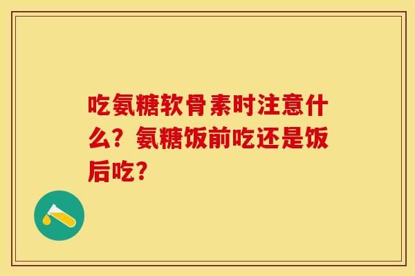 吃氨糖软骨素时注意什么？氨糖饭前吃还是饭后吃？