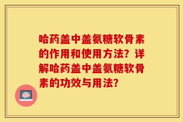 哈药盖中盖氨糖软骨素的作用和使用方法？详解哈药盖中盖氨糖软骨素的功效与用法？-第1张图片-关节保镖