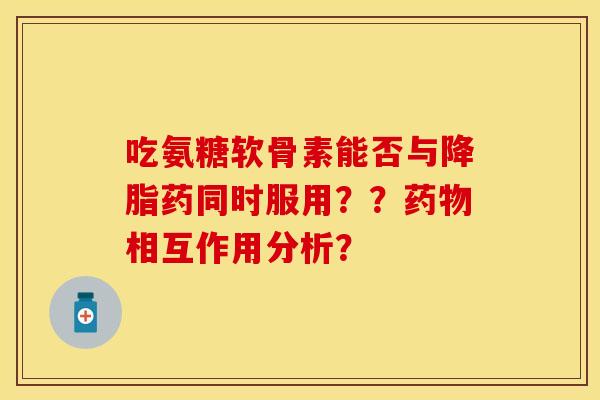 吃氨糖软骨素能否与降脂药同时服用？？药物相互作用分析？-第1张图片-关节保镖