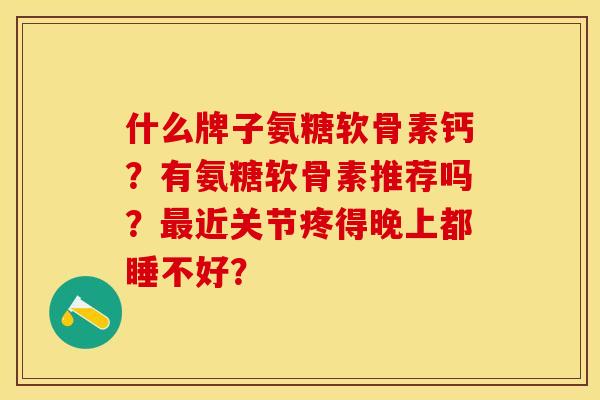 什么牌子氨糖软骨素钙？有氨糖软骨素推荐吗？最近关节疼得晚上都睡不好？-第1张图片-关节保镖