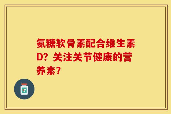 氨糖软骨素配合维生素D？关注关节健康的营养素？