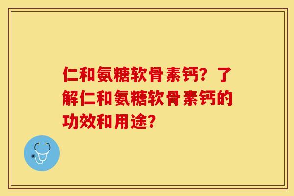仁和氨糖软骨素钙？了解仁和氨糖软骨素钙的功效和用途？-第1张图片-关节保镖
